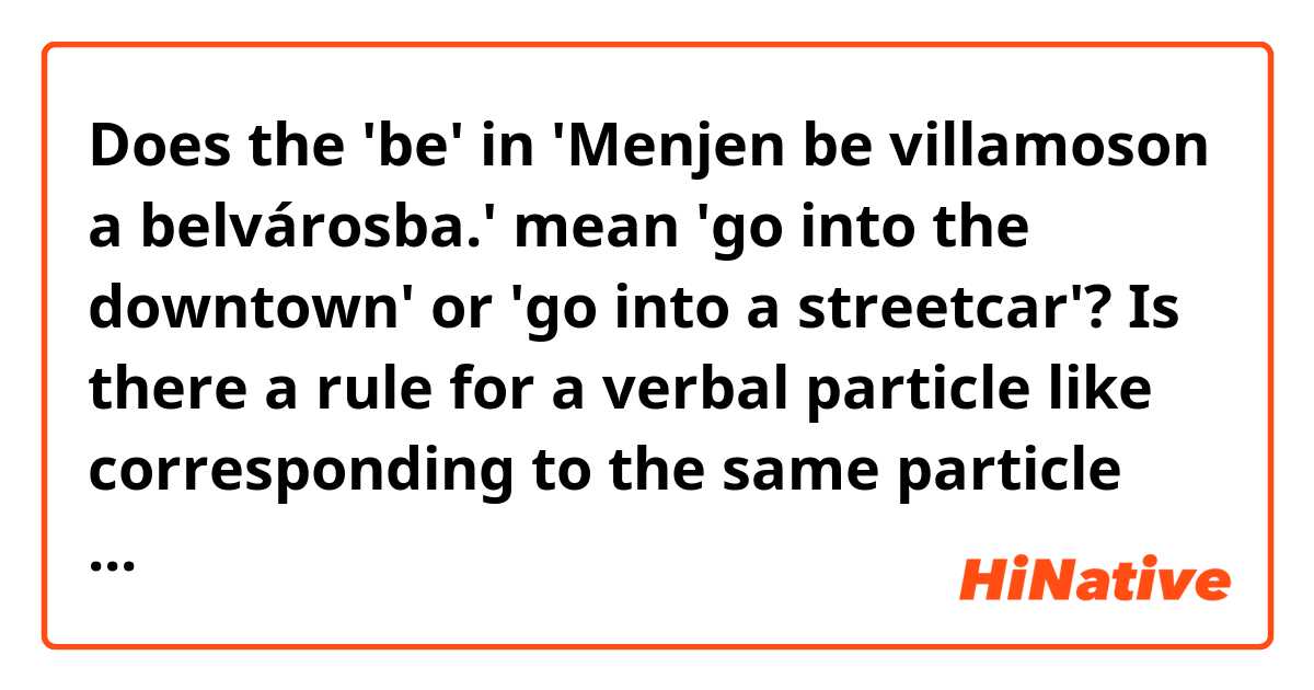 Does the 'be' in 'Menjen be villamoson a belvárosba.' mean 'go into the downtown' or 'go into a streetcar'? Is there a rule for a verbal particle like corresponding to the same particle on a noun or pointing to the word right after the verb or there is no rule?