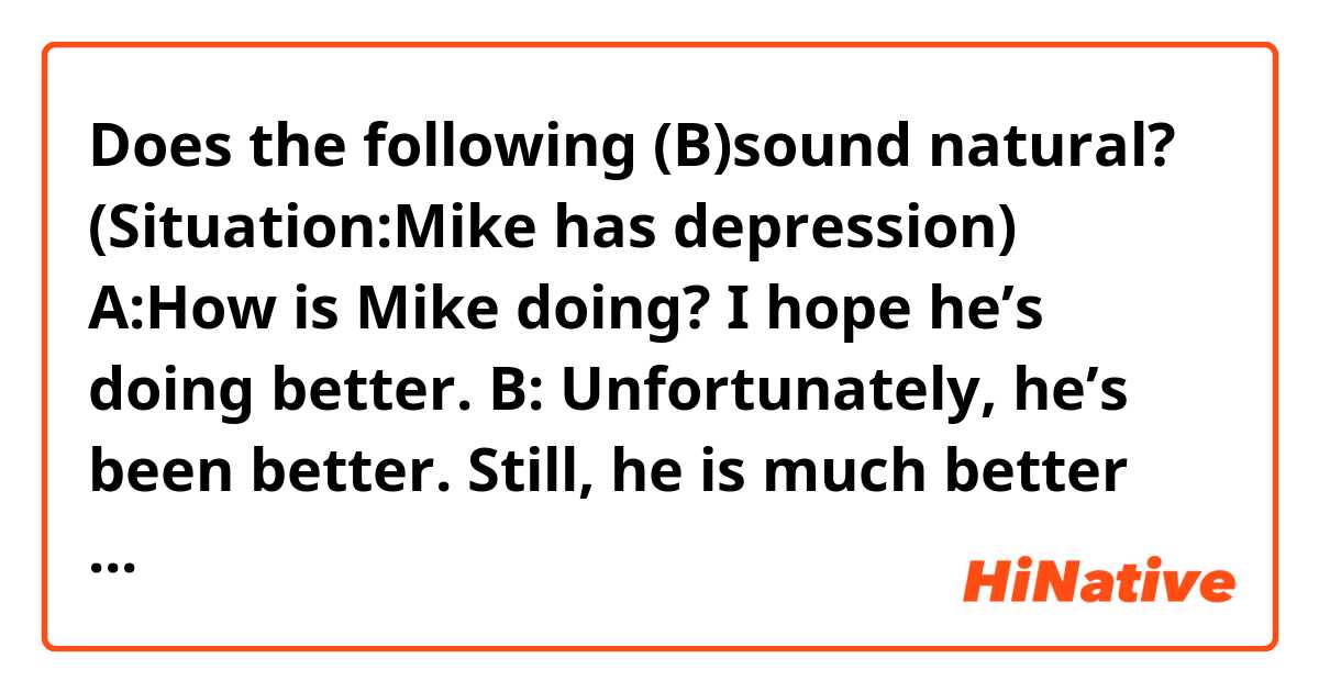 Does the following (B)sound natural? 

(Situation:Mike has depression) 
A:How is Mike doing? I hope he’s doing better. 
B: Unfortunately, he’s been better. Still, he is much better than he was two years ago. 