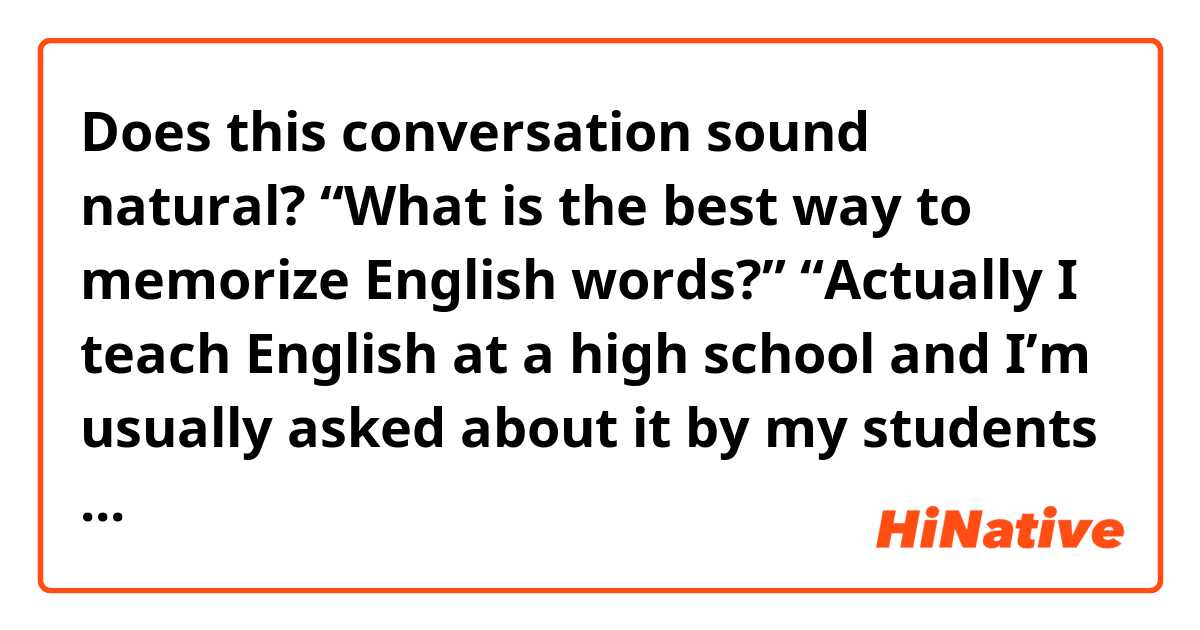 Does this conversation sound natural?

“What is the best way to memorize English words?”

“Actually I teach English at a high school and I’m usually asked about it by my students but that’s always difficult to answer. In my case I always try to memorize words with some situations.”