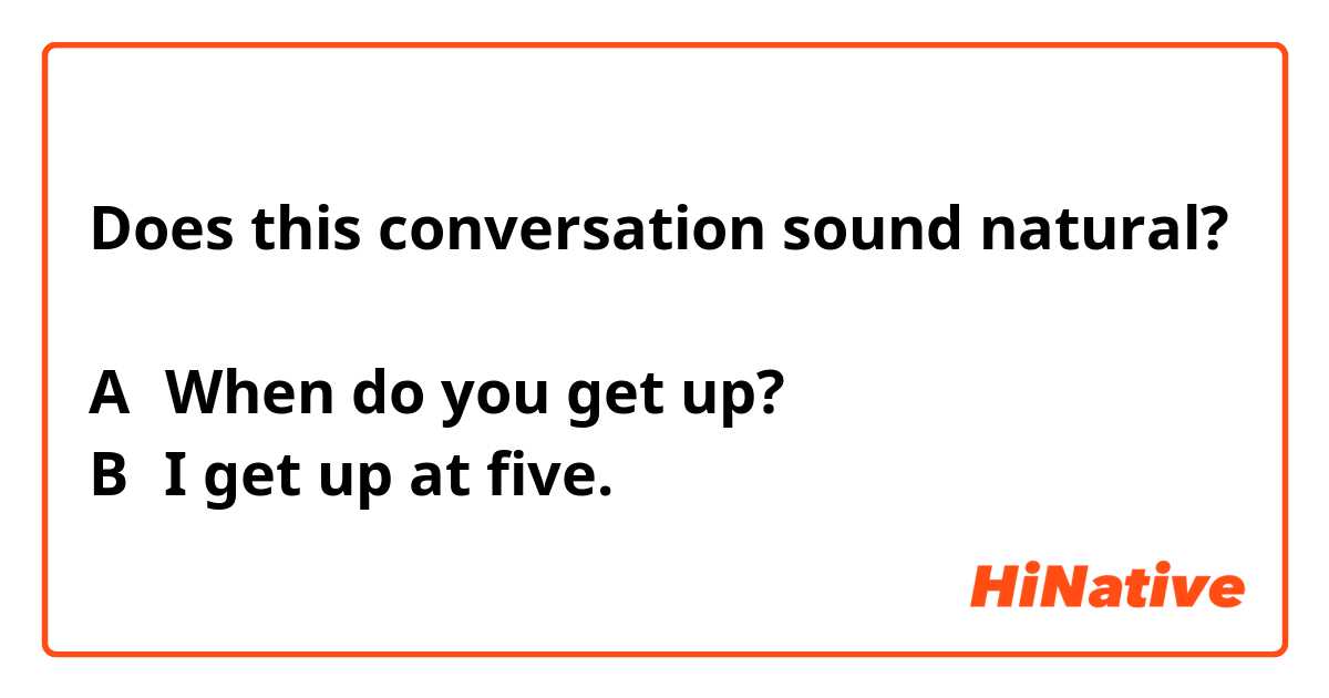 Does this conversation sound natural?

A：When do you get up?
B：I get up at five.