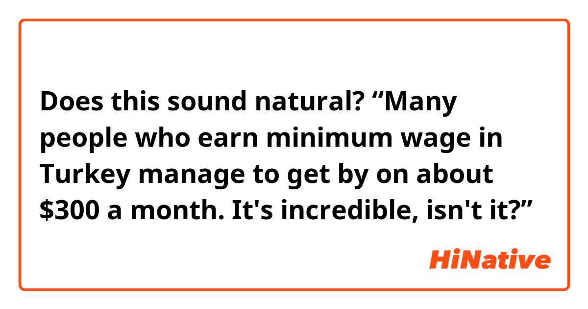 Does this sound natural?

“Many people who earn minimum wage in Turkey manage to get by on about $300 a month.  It's incredible, isn't it?”
