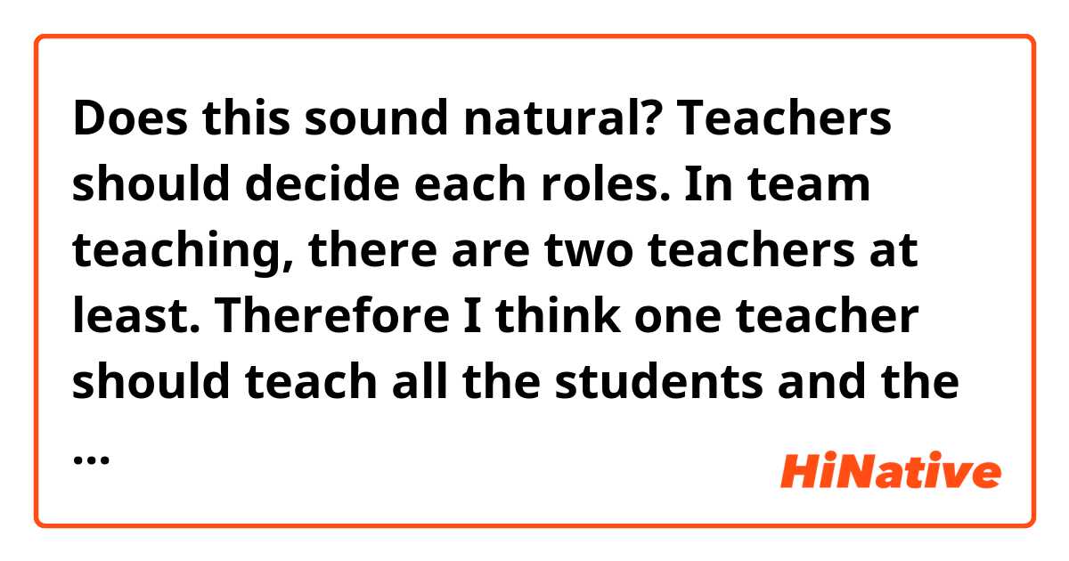 Does this sound natural?

Teachers should decide each roles. In team teaching, there are two teachers at least. Therefore I think one teacher should teach all the students and the other should help a student who doesn't understand what we do. By this way, all the students can keep up with the classes.

※ team teaching →two or so teachers teach subject to students.