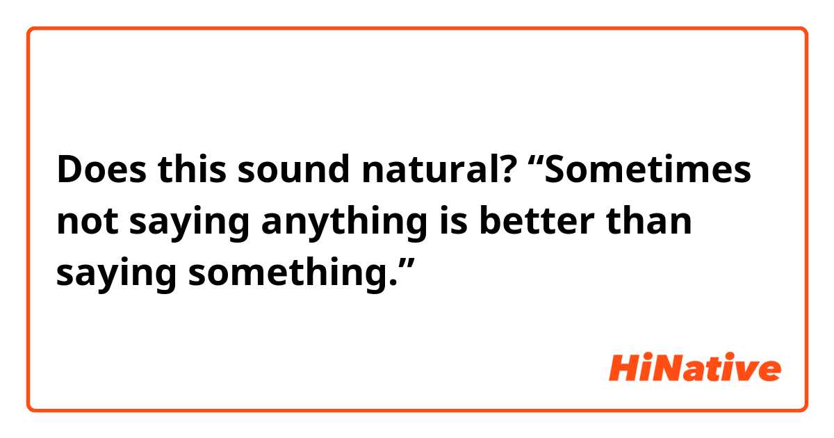 Does this sound natural?
“Sometimes not saying anything is better than saying something.”