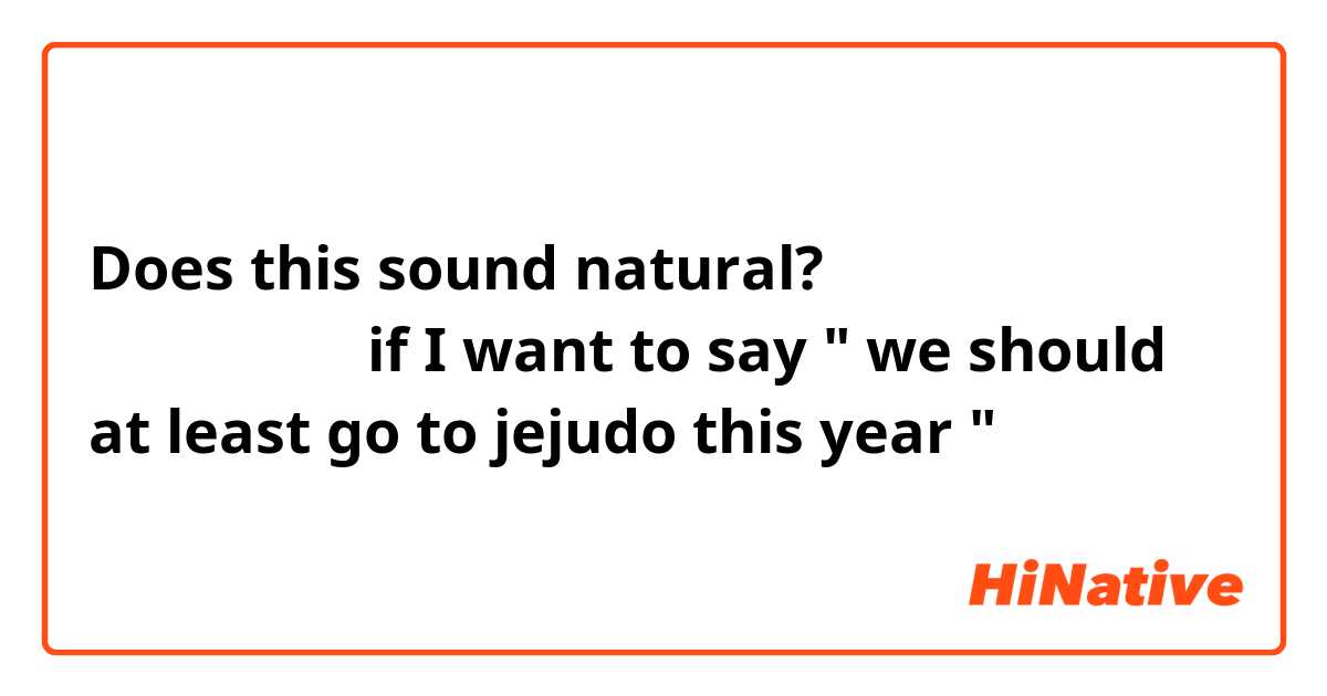 Does this sound natural?
올해는 제주도라도 구경하러 가야죠
if I want to say " we should at least go to jejudo this year "