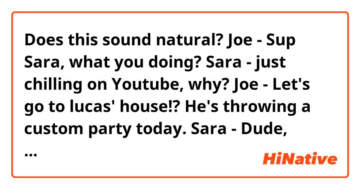 Does this sound natural?

Joe - Sup Sara, what you doing?
Sara - just chilling on Youtube, why?
Joe - Let's go to lucas' house!? He's throwing a custom party today.
Sara - Dude, luscas' house takes 2h to get there, and I don't have custom.
Joe - C'mon Sara, it'll be fun!
Joe - Put a underwear on pants it'll work out!