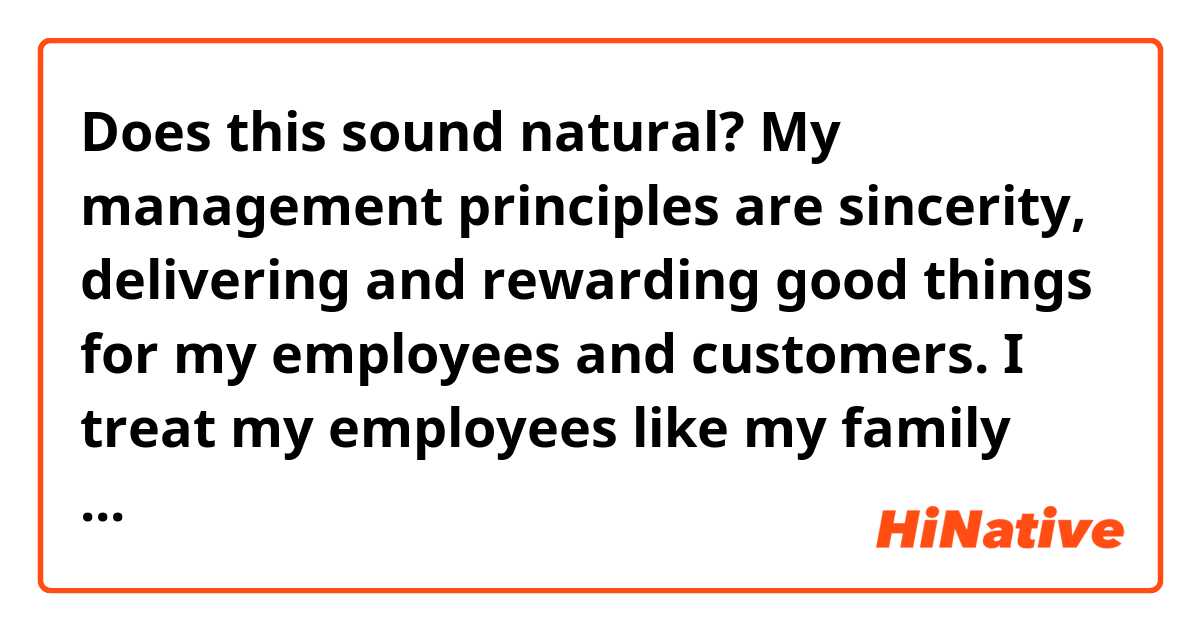Does this sound natural?

My management principles are sincerity, delivering and rewarding good things for my employees and customers. I treat my employees like my family and take care my customers with dignity and respect.