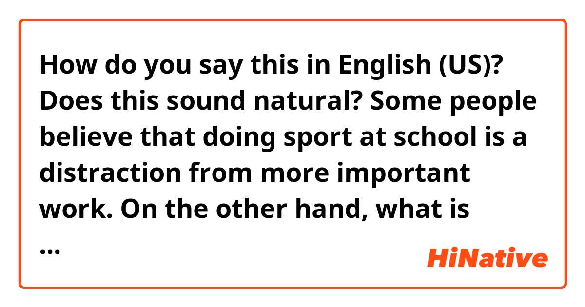 How do you say this in English (US)? Does this sound natural?

Some people believe that doing sport at school is a distraction from more important work. On the other hand, what is more important than enough exercise to stay healthy? 
