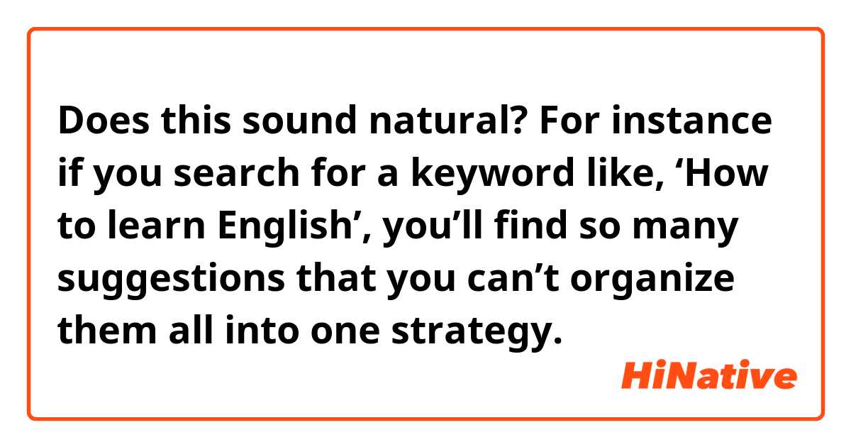 Does this sound natural?
 For instance if you search for a keyword like, ‘How to learn English’, you’ll find so many suggestions that you can’t organize them all into one strategy. 
