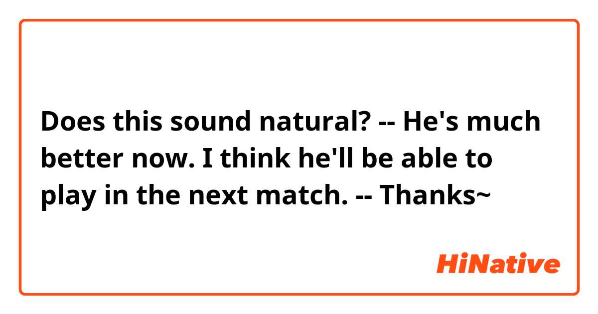 Does this sound natural?
--
He's much better now. I think he'll be able to play in the next match.
--
Thanks~