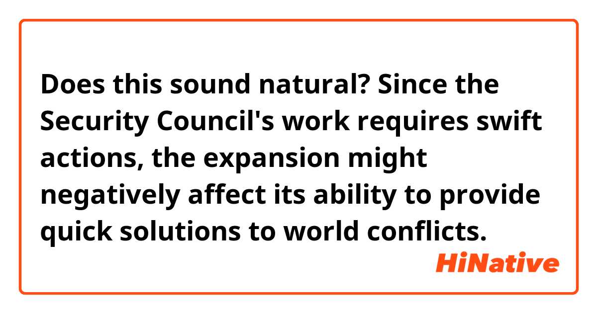Does this sound natural?
Since the Security Council's work requires swift actions, the expansion might negatively affect its ability to provide quick solutions to world conflicts.
