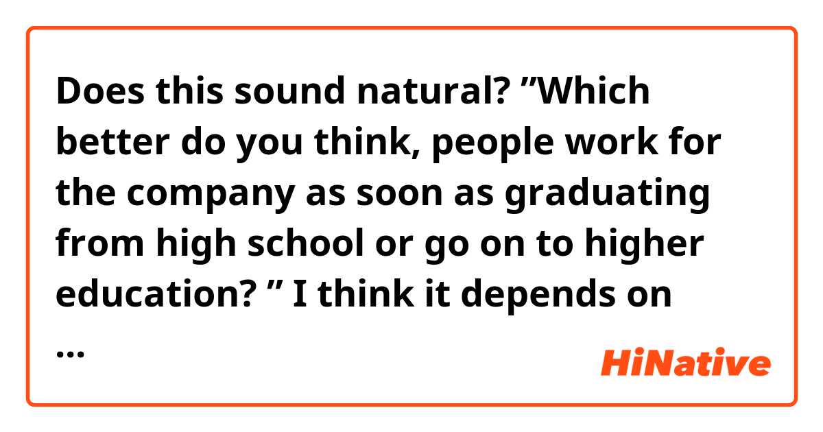 Does this sound natural? 


”Which better do you think, people work for the company as soon as graduating from high school or go on to higher education? ”

I think it depends on what they want to do in the future but in my case, I prefer to go on to college for a few reasons. Firstly, I can meet a lot of friends and I can learn many different perspectives and cultures through them. We can stimulate each other and it helps me grow up. Secondly, I can have plenty of time to think about what I want to do in the future and try many things. It would be difficult to make enough time to think about what I really want to do while working. 