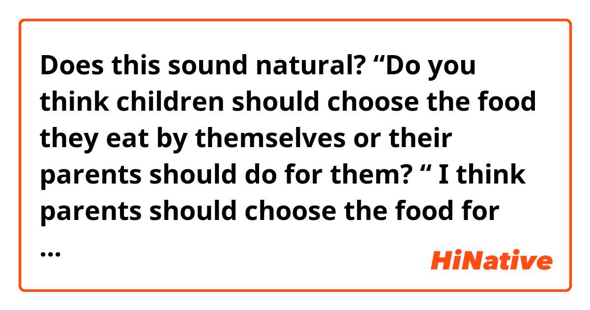 Does this sound natural? 

“Do you think children should choose the food they eat by themselves or their parents should do for them? “

I think parents should choose the food for children. 
Because young children don’t understand how important well balanced diet and healthy foods are. They tend to eat only foods they want to eat like sweets. Also they can’t check the ingredients of the processed food. So they may eat a lot of foods with additives in them unconsciously. 
