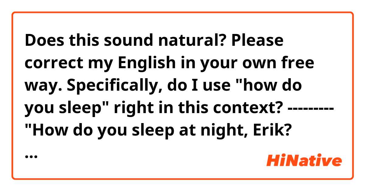 Does this sound natural? Please correct my English in your own free way.
Specifically, do I use "how do you sleep" right in this context?
---------
"How do you sleep at night, Erik? Haven't you realized that you were completely cheated?! How many times do you need to be deceived to learn?"
"Excuse me? What did you say? "You"? It's not just me being cheated. WE were cheated!"
"Whatever!"