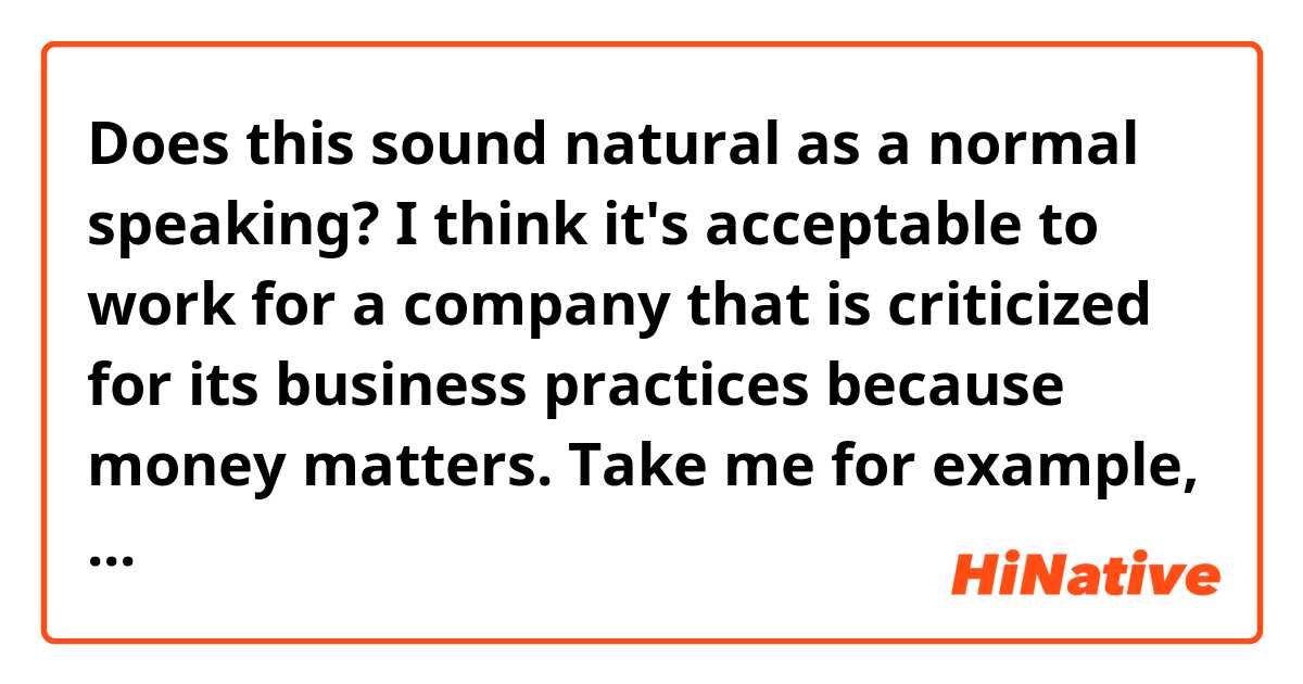 Does this sound natural as a normal speaking? 

I think it's acceptable to work for a company that is criticized for its business practices because money matters. Take me for example, I'm a double major. I really need money to pay for my high tuition and learning materials. Also, I have expensive tastes in shoes, clothes, digital products, etc. It would be nice to find a job with a high salary that can allow me to afford them.

Besides, after joining such a company, I can make effort trying to change their controversial practices, for example, by proposing.
That's why I think this is acceptable.

Thank you!✨✨ 