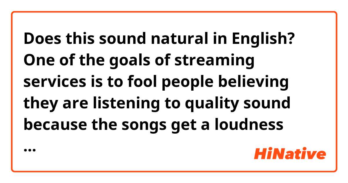 Does this sound natural in English?

One of the goals of streaming services is to fool people believing they are listening to quality sound because the songs get a loudness treatment, and the louder they sound, the more it gives people the impression the sound quality is superior but on contrary the sound lack significant detail.