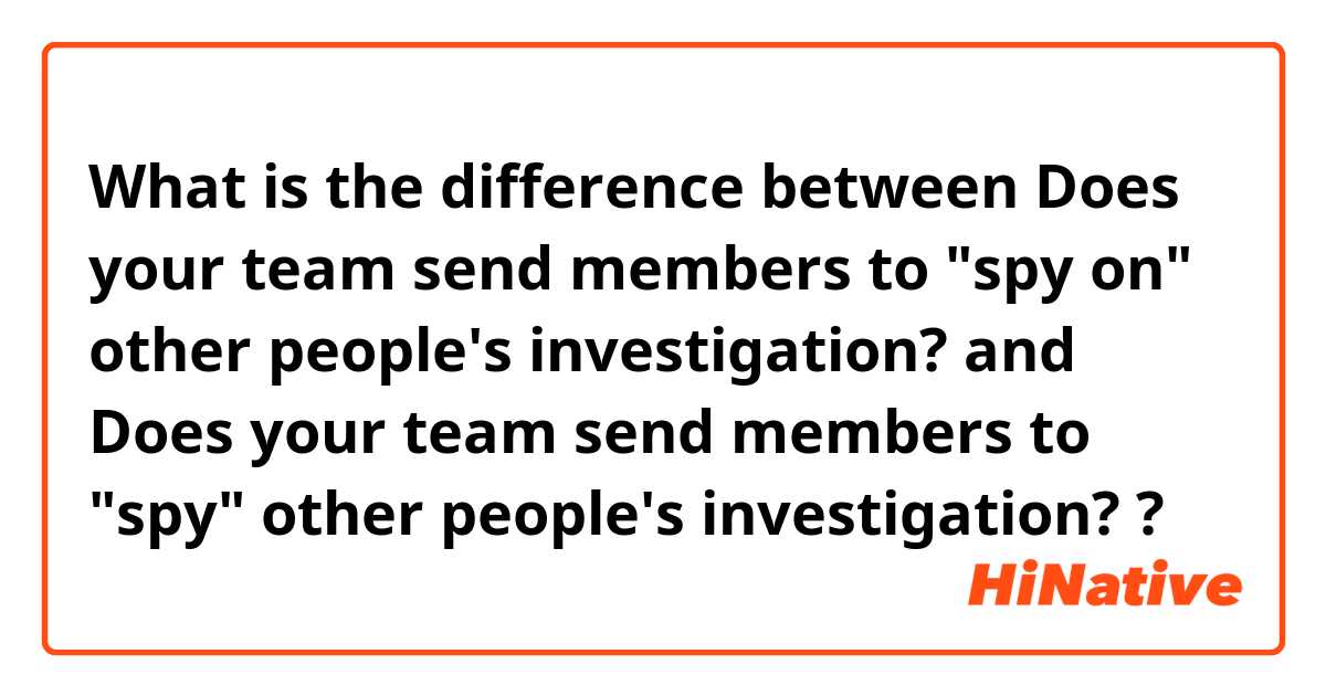 What is the difference between Does your team send members to "spy on" other people's investigation? and Does your team send members to "spy" other people's investigation? ?