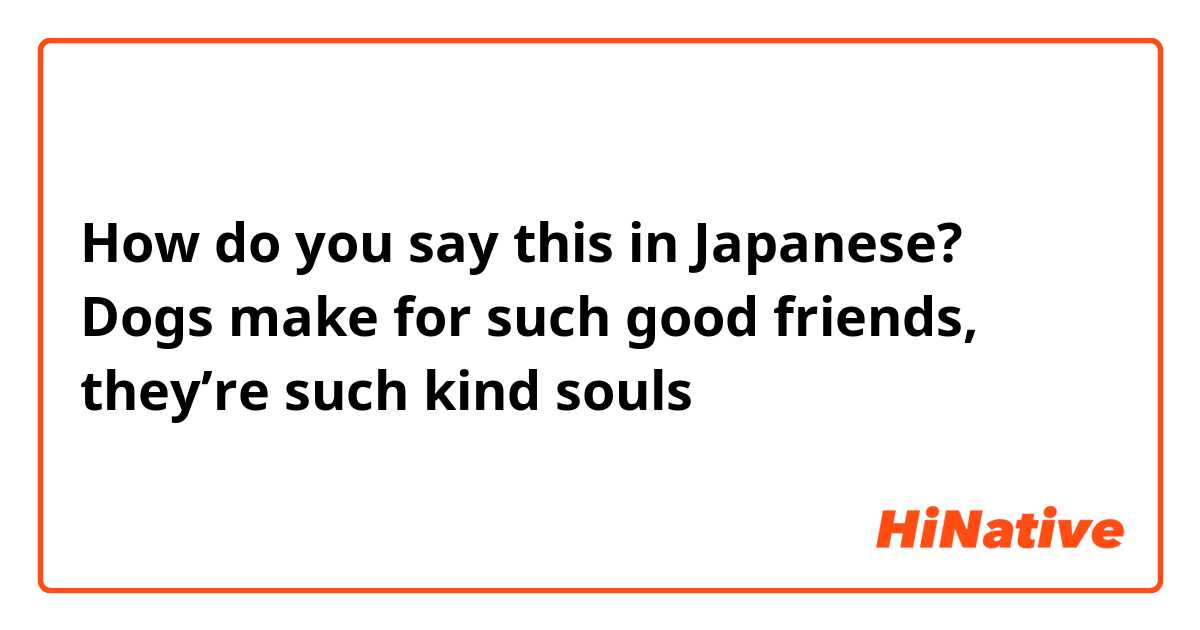 How do you say this in Japanese? Dogs make for such good friends, they’re such kind souls