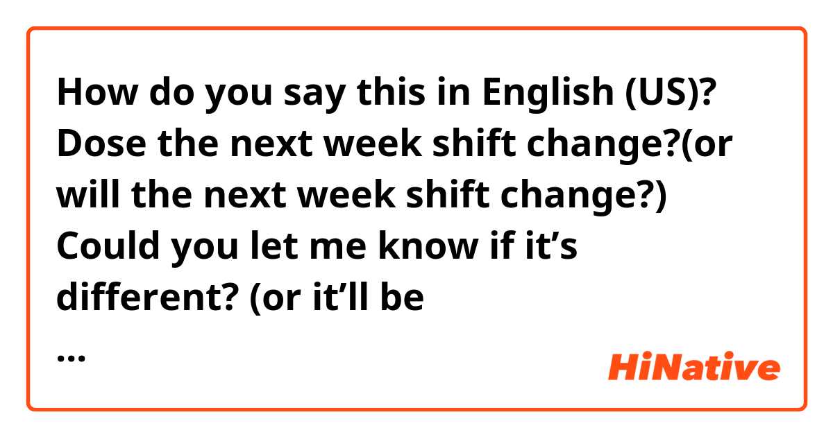 How do you say this in English (US)? Dose the next week shift change?(or will the next week shift change?) Could you let me know if it’s different? (or it’ll be different?)Because I have to let the other work place know. Does the sound natural?
