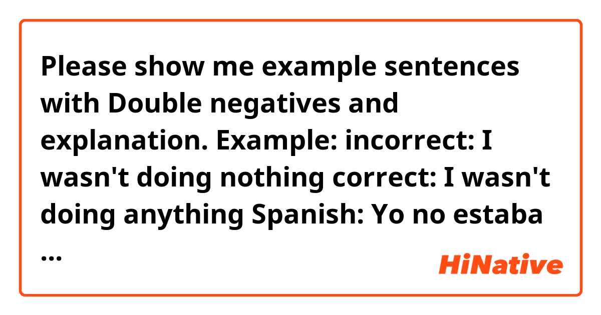 Please show me example sentences with Double negatives and explanation.

Example: 
incorrect: I wasn't doing nothing
correct: I wasn't doing anything

Spanish: Yo no estaba haciendo nada.