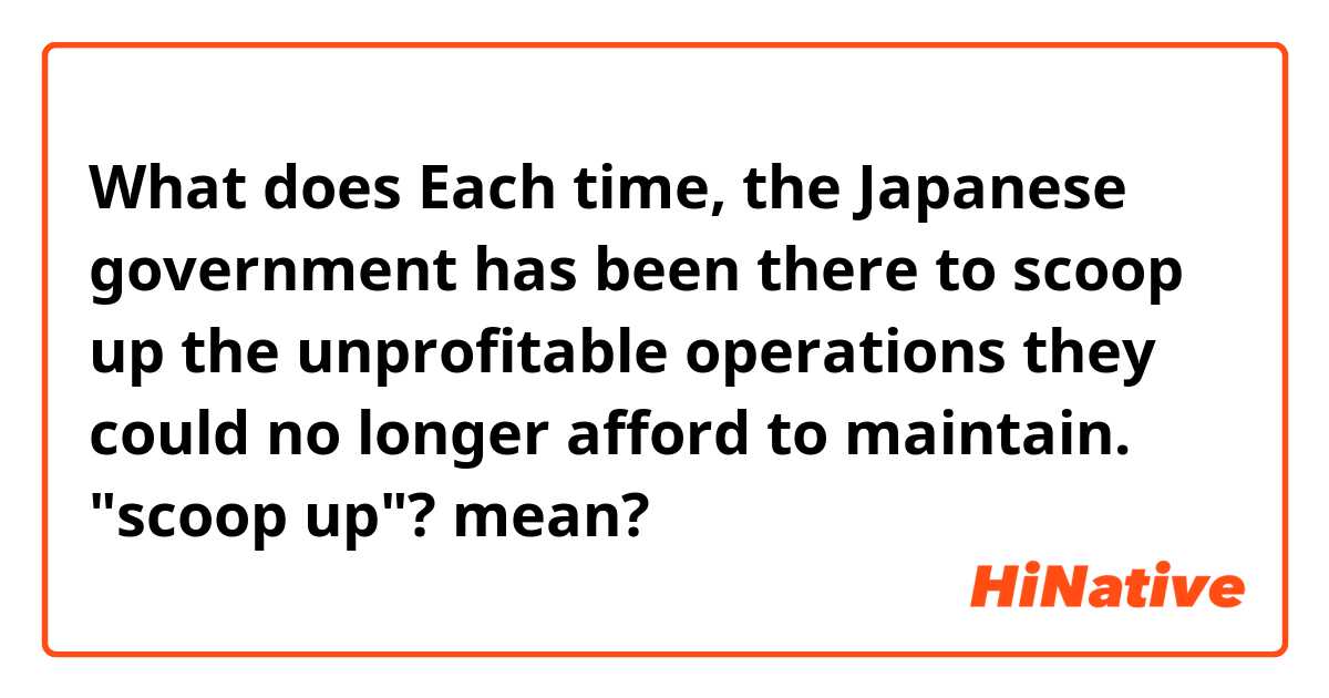 What does Each time, the Japanese government has been there to scoop up the unprofitable operations they could no longer afford to maintain. "scoop up"? mean?