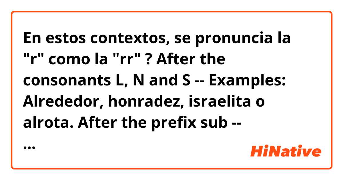 En estos contextos, se pronuncia la "r" como la "rr" ?

After the consonants L, N and S --
Examples: Alrededor, honradez, israelita o alrota. 

After the prefix sub -- 
Examples: Subrayado o subrogación.

Es correcto?