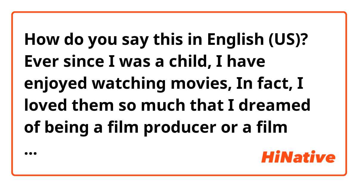 How do you say this in English (US)? Ever since I was a child,  I have enjoyed watching movies, In fact, I loved them so much that I dreamed of being a film producer or a film scholar. Thus, I decided to pursue that line of study. Then I returned to high school again.  