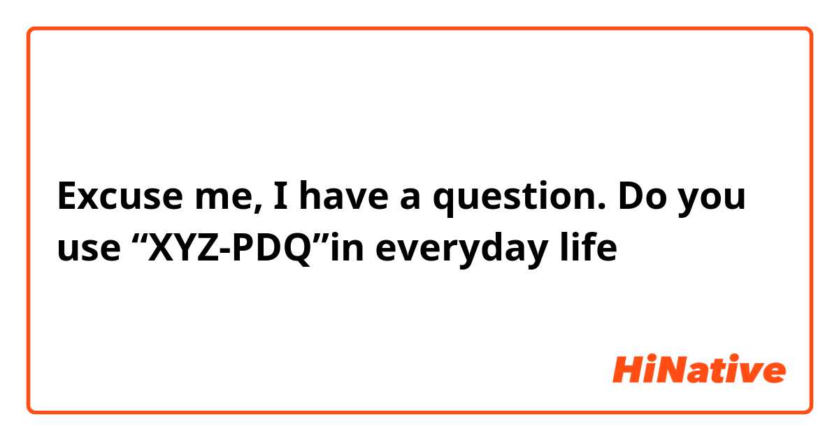 Excuse me, I have a question. Do you use “XYZ-PDQ”in everyday life？