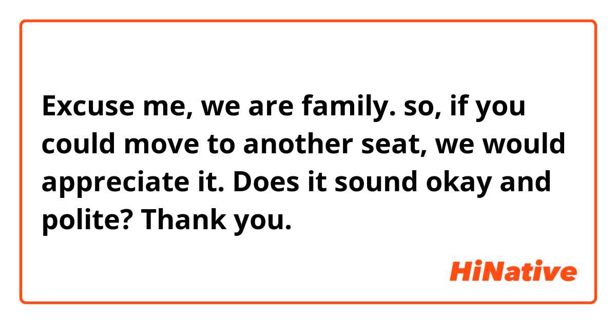 Excuse me, we are family. so, if you could move to another seat, we would appreciate it. 

Does it sound okay and polite? Thank you. 