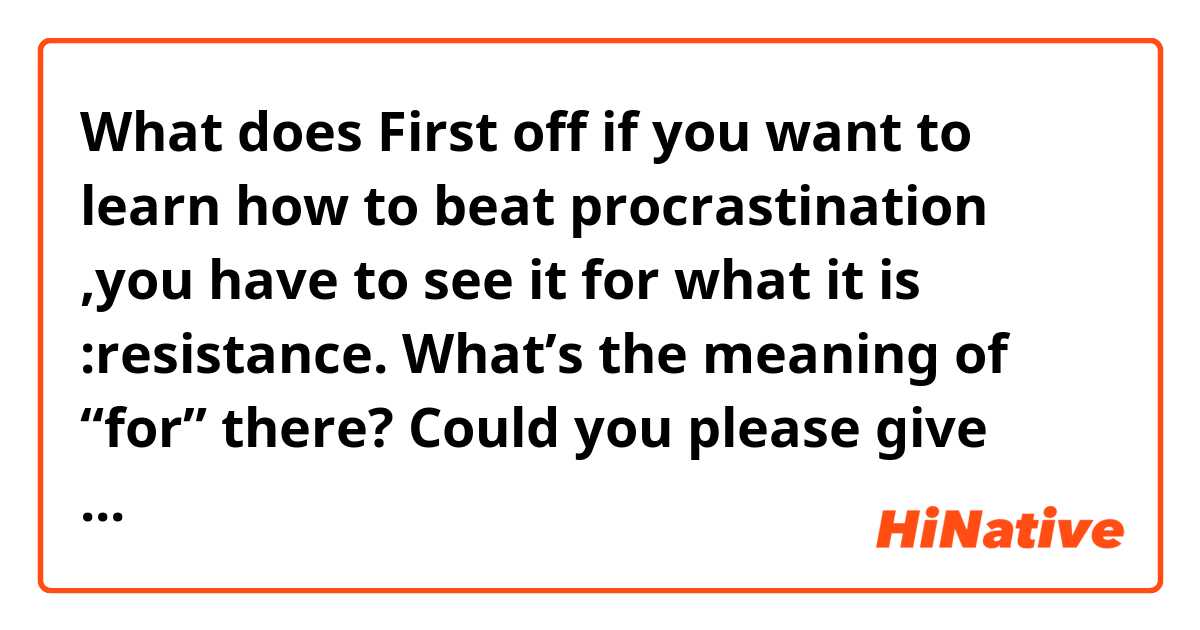 What does First off if you want to learn how to beat procrastination ,you have to see it for what it is :resistance.

What’s the meaning of “for” there?

Could you please give some more example sentences with this “for”? Thanks a lot. mean?
