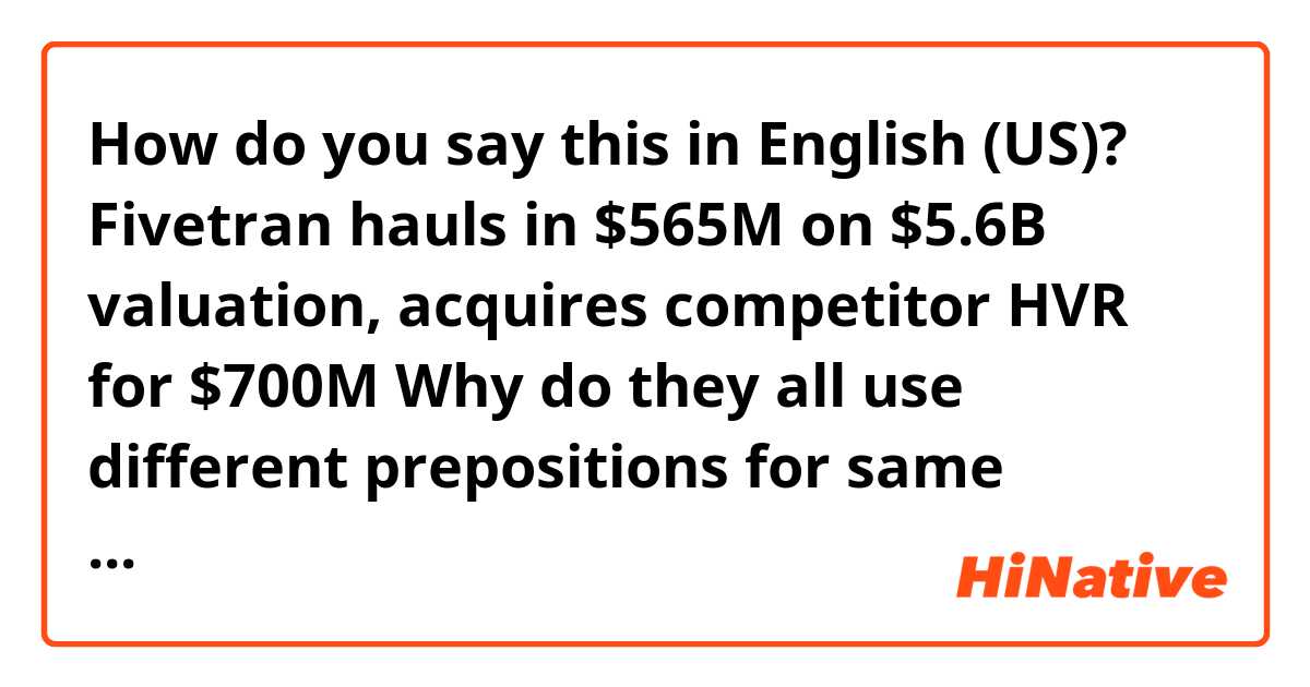 How do you say this in English (US)? Fivetran hauls in $565M on $5.6B valuation, acquires competitor HVR for $700M

Why do they all use different prepositions for same dollars?
