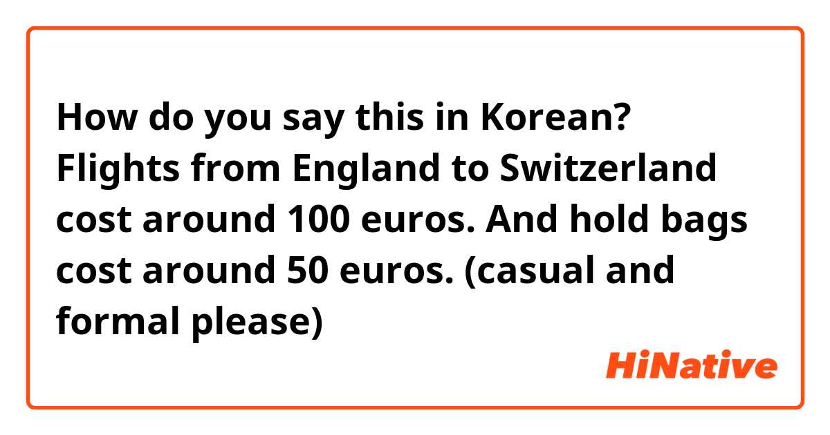 How do you say this in Korean? Flights from England to Switzerland cost around 100 euros. And hold bags cost around 50 euros. (casual and formal please)