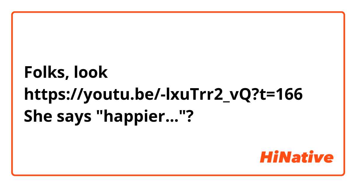 Folks, look
https://youtu.be/-lxuTrr2_vQ?t=166
She says "happier..."?