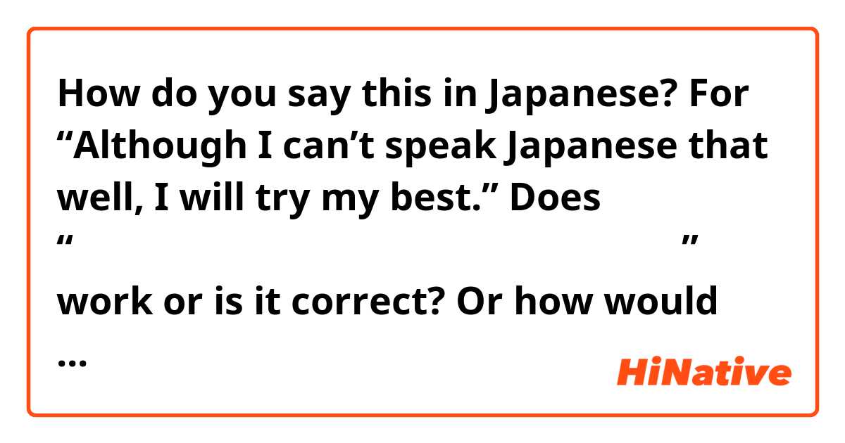 How do you say this in Japanese? For “Although I can’t speak Japanese that well, I will try my best.” Does “日本語がそんな良くない喋られなかったけど、頑張ります！” work or is it correct? Or how would you say it?