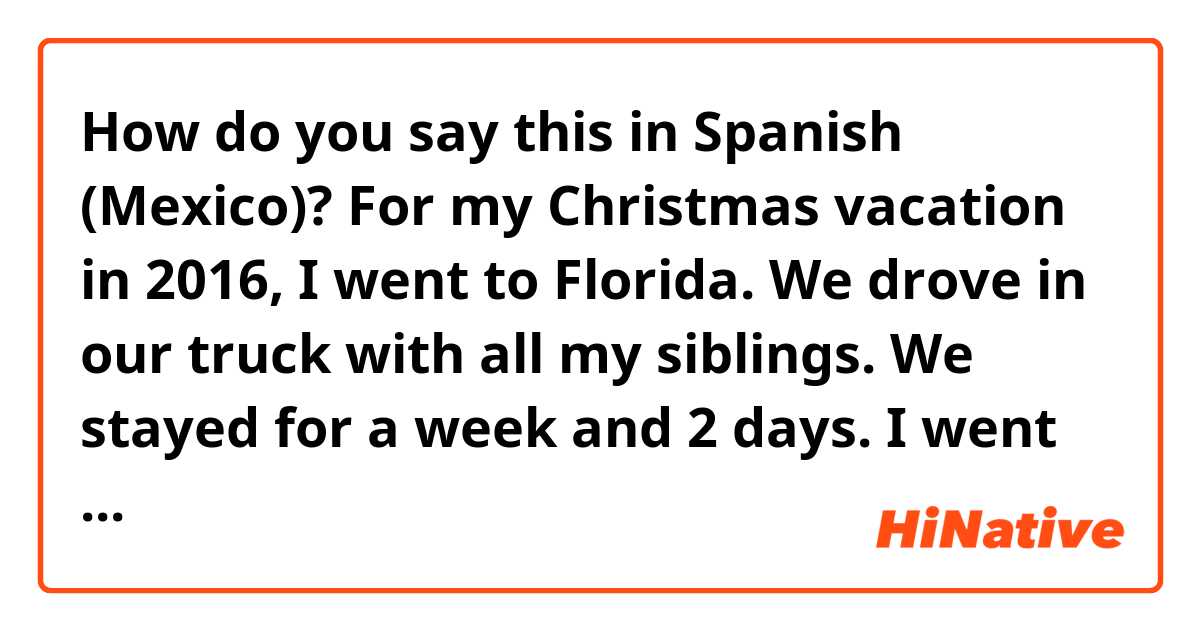 How do you say this in Spanish (Mexico)? For my Christmas vacation in 2016, I went to Florida. We drove in our truck with all my siblings. We stayed for a week and 2 days. I went with my mom, stepdad, 3 stepsisters, 2 little brothers, and 3 little sisters.