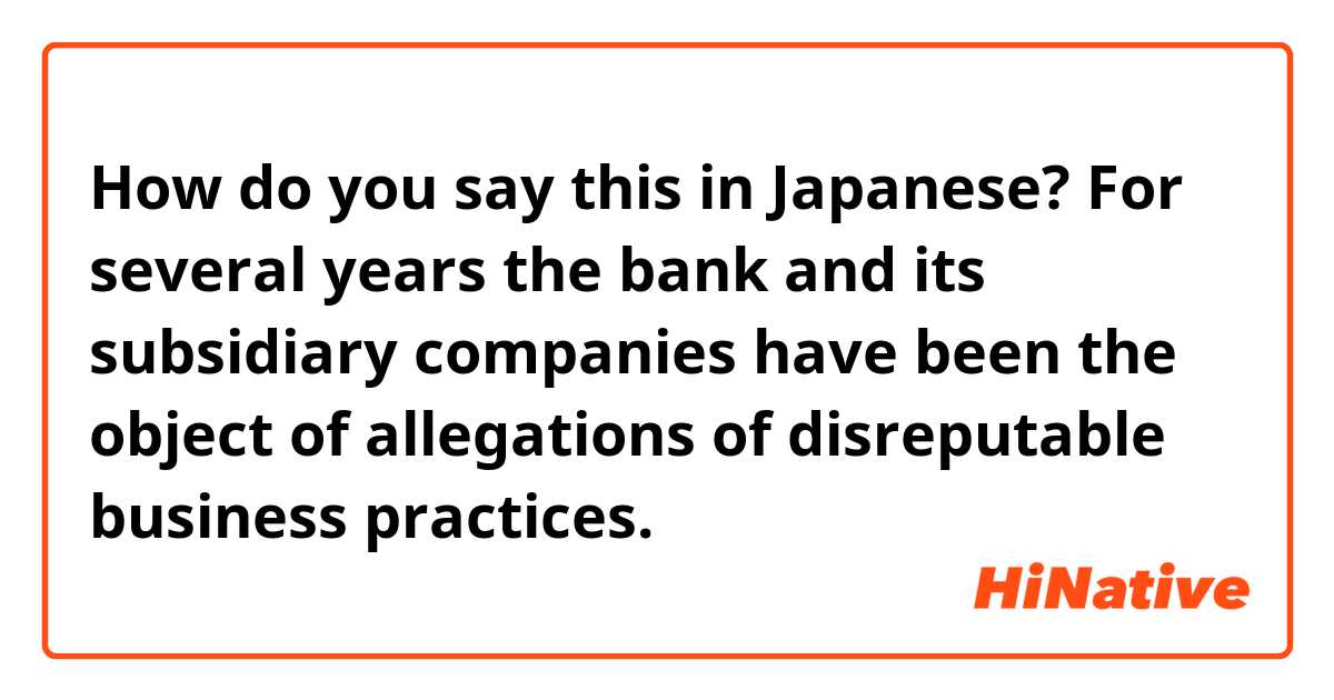 How do you say this in Japanese? For several years the bank and its subsidiary companies have been the object of allegations of disreputable business practices.