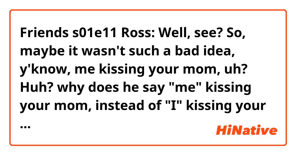 Friends s01e11
Ross: Well, see? So, maybe it wasn't such a bad idea, y'know, me kissing your mom, uh? Huh?

why does he say "me" kissing your mom, instead of  "I" kissing your mom....?
Is there any different? Or both are ok?