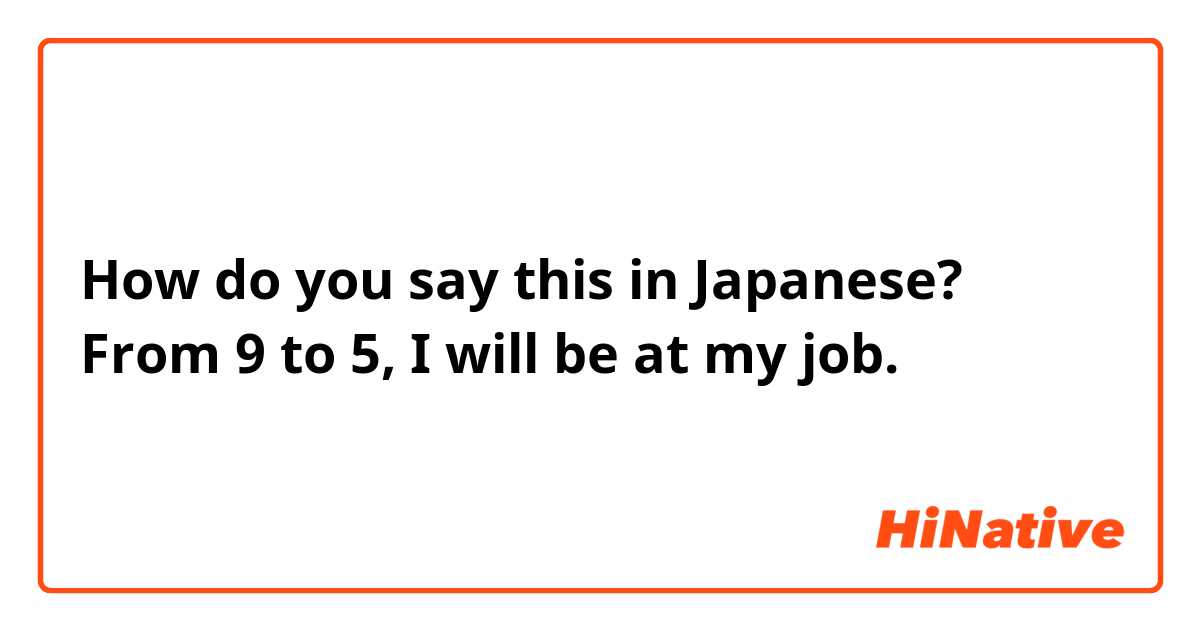 How do you say this in Japanese? From 9 to 5, I will be at my job. 