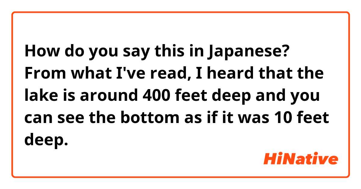 How do you say this in Japanese? From what I've read, I heard that the lake is around 400 feet deep and you can see the bottom as if it was 10 feet deep.