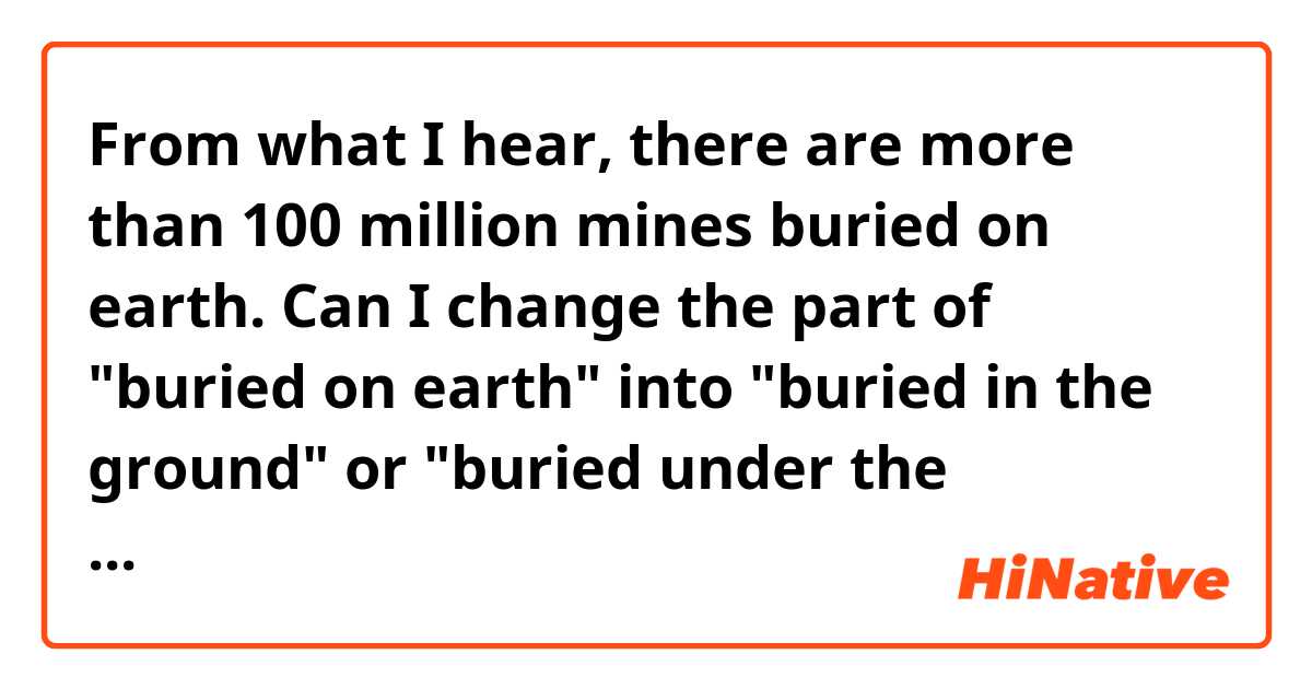 From what I hear,  there are more than 100 million mines buried on earth.

Can I change the part of "buried on earth" into "buried in the ground" or "buried under the ground"?
If so, is there any difference in nuance between "in the ground" and "under the ground"?