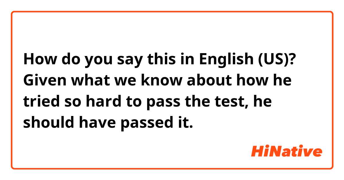 How do you say this in English (US)? Given what we know about how he tried so hard to pass the test, he should have passed it. 