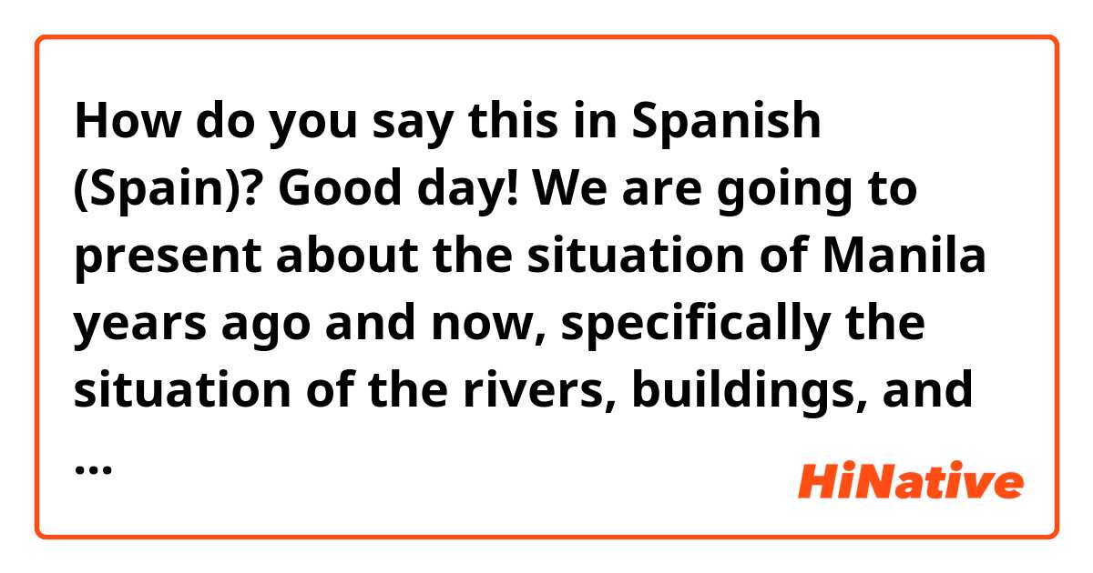 How do you say this in Spanish (Spain)? Good day! We are going to present about the situation of Manila years ago and now, specifically the situation of the rivers, buildings, and transportation in Manila before and now.