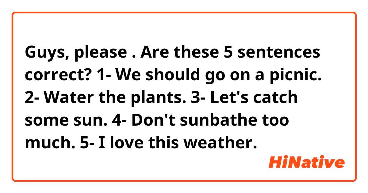 Guys, please 🙏🏻. Are these 5 sentences correct?
1- We should go on a picnic.
2- Water the plants.
3- Let's catch some sun.
4- Don't sunbathe too much.
5- I love this weather.