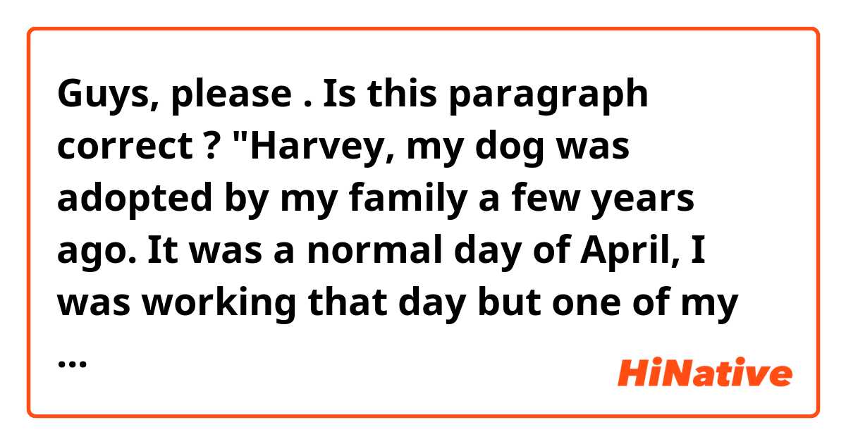 Guys, please 😊🙏🏻. Is this paragraph correct ?
"Harvey, my dog was adopted by my family a few years ago. It was a normal day of April, I was working that day but one of my partners never arrived, so the manager asked me if I could stay an hour more to support him while the next seller came, and I said him, yes. When the hour finished I went directly to home, I'm that kind of person who usually listen to music when I go to somewhere. That day wasn't different. I was almost at home , when I turned the corner I ran into a little dog, he looked very pretty  but a bit dirty. I caressed his head, he smelled my shoes, and then I went...
