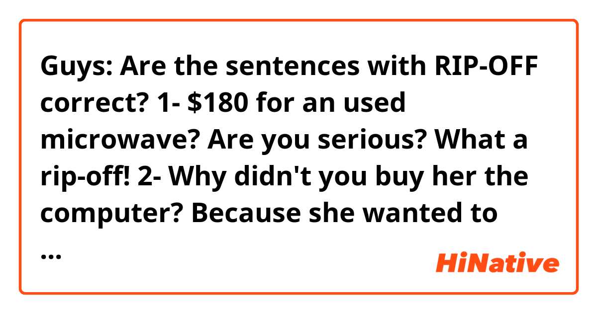 Guys: Are the sentences with RIP-OFF correct? 😊🙏🏻
1- $180 for an used microwave? Are you serious? What a rip-off!
2- Why didn't you buy her the computer? Because she wanted to sold it to me like it was new. A totally rip-off!
3- A rip-off? It's not a "rip-off", it's a fair price
4- Read the customers comments. You can find out if what you want to buy it's good or a rip-off 
5- Such a rip-off! I will not pay for that! 
6- This purchase was a rip-off. Now I know why it was too cheap 
