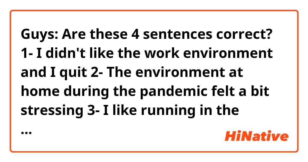 Guys: Are these 4 sentences correct? 🙏🏻😊
1- I didn't like the work environment and I quit 
2- The environment at home during the pandemic felt a bit stressing 
3- I like running in the morning, the environment feels really quite 
4- The environment in the city feels really stressing 