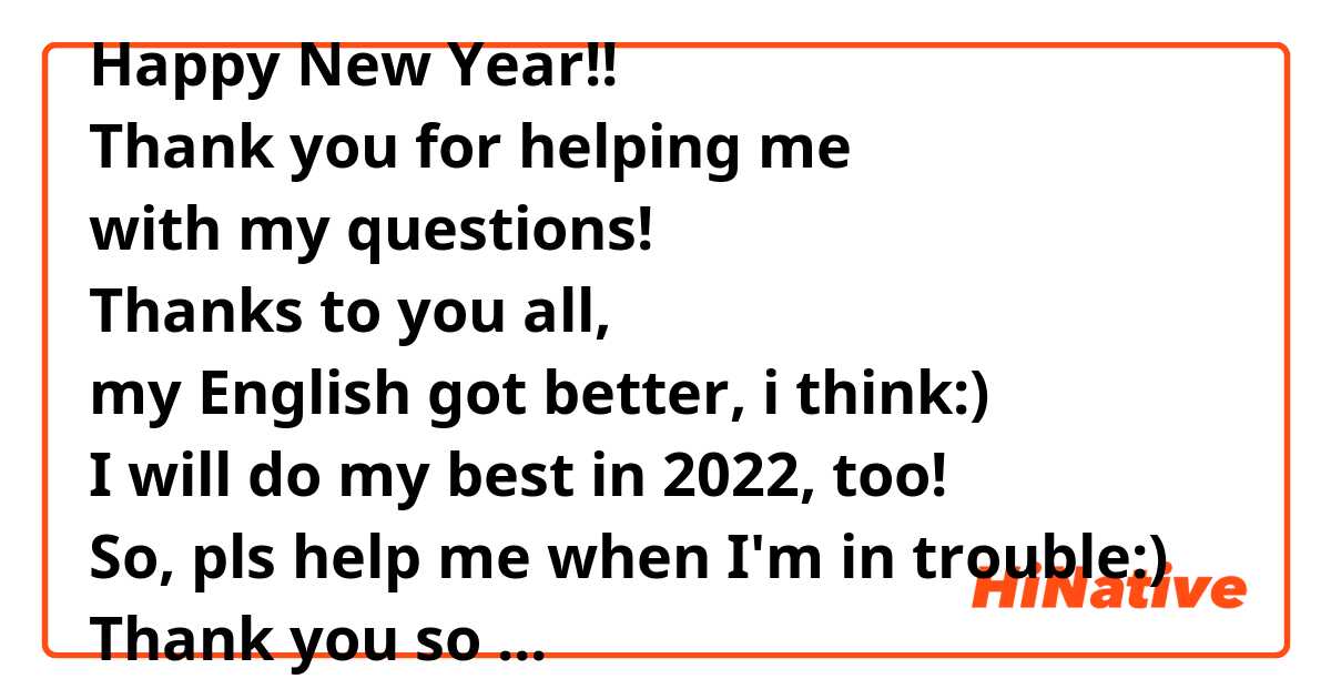 Happy New Year!!
Thank you for helping me 
with my questions!
Thanks to you all,
my English got better, i think:)
I will do my best in 2022, too!
So, pls help me when I'm in trouble:)
Thank you so much:)
