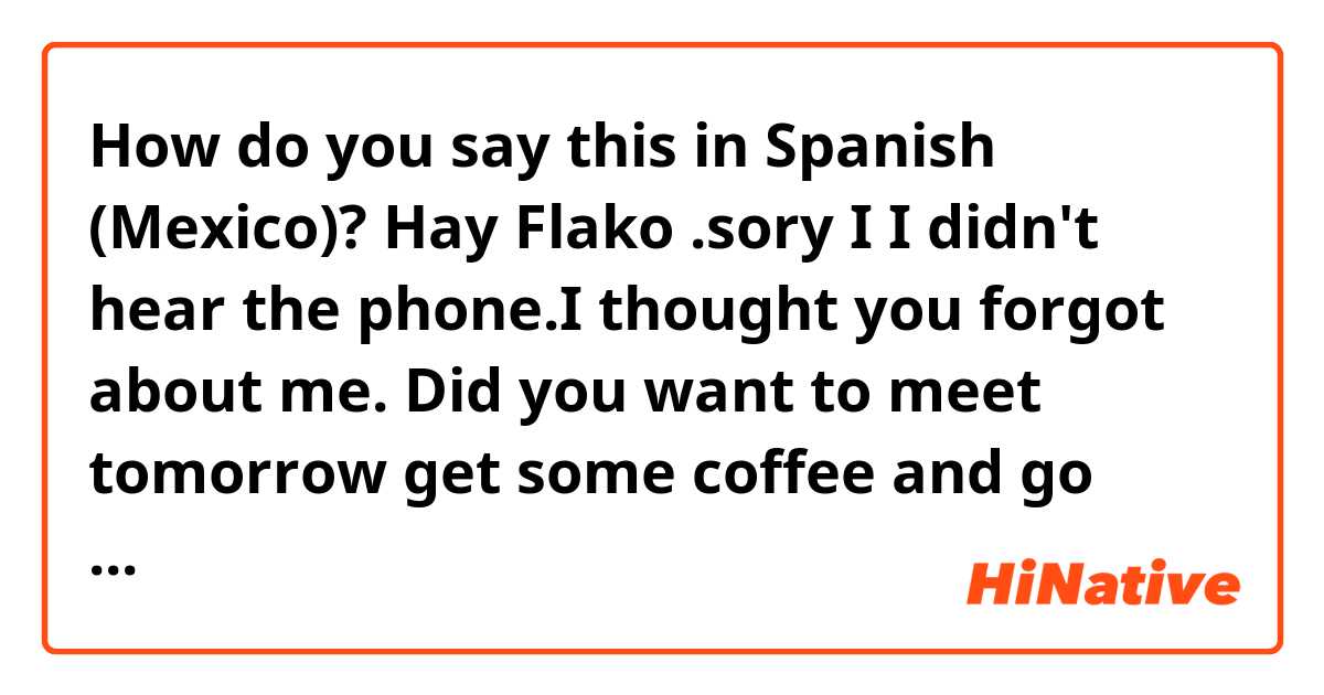 How do you say this in Spanish (Mexico)? Hay Flako .sory I I didn't hear the phone.I thought you forgot about me.  Did you want to meet tomorrow get some coffee and go over everything , than get started Monday, Or did you want to just start tomorrow. Look forward to see you