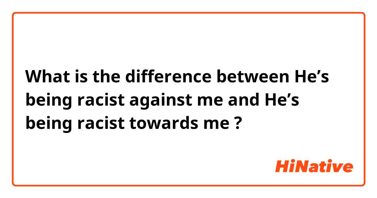 What is the difference between He’s being racist against me and He’s being racist towards me ?