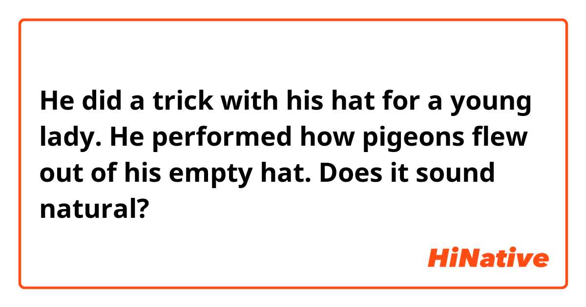 He did a trick with his hat for a young lady. He performed how pigeons flew out of his empty hat.
Does it sound natural?
