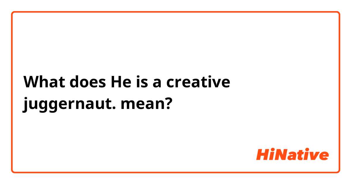 What does He is a creative juggernaut.  mean?